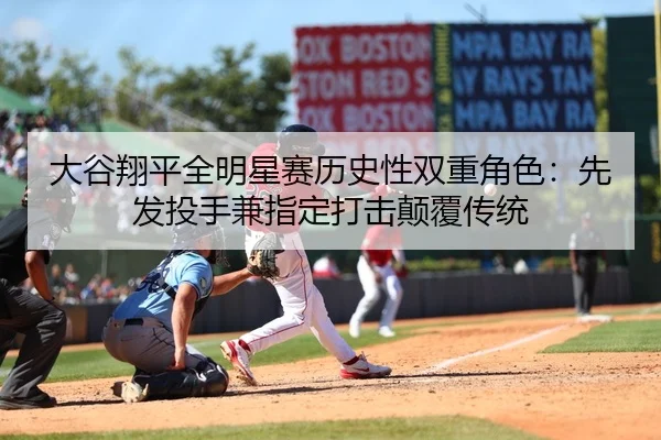 大谷翔平全明星赛历史性双重角色：先发投手兼指定打击颠覆传统