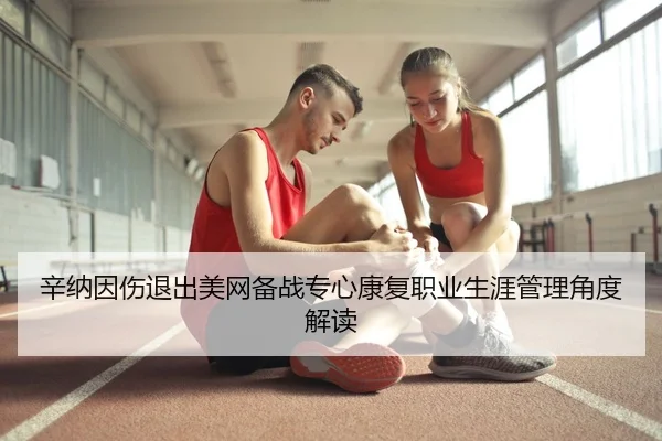 辛纳因伤退出美网备战专心康复职业生涯管理角度解读
