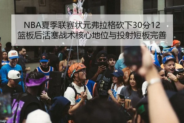 NBA夏季联赛状元弗拉格砍下30分12篮板后活塞战术核心地位与投射短板完善
